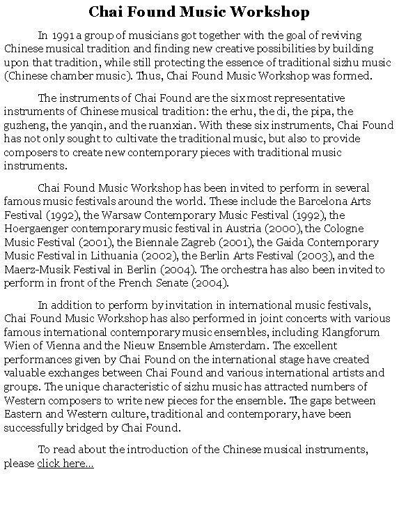 Text Box: Chai Found Music Workshop 	In 1991 a group of musicians got together with the goal of reviving Chinese musical tradition and finding new creative possibilities by building upon that tradition, while still protecting the essence of traditional sizhu music (Chinese chamber music). Thus, Chai Found Music Workshop was formed.	The instruments of Chai Found are the six most representative instruments of Chinese musical tradition: the erhu, the di, the pipa, the guzheng, the yanqin, and the ruanxian. With these six instruments, Chai Found has not only sought to cultivate the traditional music, but also to provide composers to create new contemporary pieces with traditional music instruments.	Chai Found Music Workshop has been invited to perform in several famous music festivals around the world. These include the Barcelona Arts Festival (1992), the Warsaw Contemporary Music Festival (1992), the Hoergaenger contemporary music festival in Austria (2000), the Cologne Music Festival (2001), the Biennale Zagreb (2001), the Gaida Contemporary Music Festival in Lithuania (2002), the Berlin Arts Festival (2003), and the Maerz-Musik Festival in Berlin (2004). The orchestra has also been invited to perform in front of the French Senate (2004).	In addition to perform by invitation in international music festivals, Chai Found Music Workshop has also performed in joint concerts with various famous international contemporary music ensembles, including Klangforum Wien of Vienna and the Nieuw Ensemble Amsterdam. The excellent performances given by Chai Found on the international stage have created valuable exchanges between Chai Found and various international artists and groups. The unique characteristic of sizhu music has attracted numbers of Western composers to write new pieces for the ensemble. The gaps between Eastern and Western culture, traditional and contemporary, have been successfully bridged by Chai Found. 	To read about the introduction of the Chinese musical instruments,  please click here 