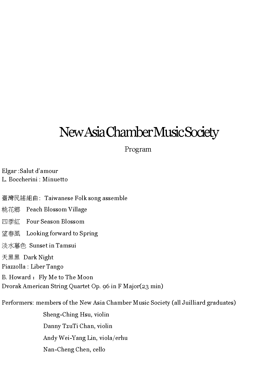 Text Box: New Asia Chamber Music Society    Program Elgar :Salut damourL. Boccherini : Minuetto                                        
臺灣民謠組曲: Taiwanese Folk song assemble桃花鄉  Peach Blossom Village四季紅  Four Season Blossom 望春風  Looking forward to Spring淡水暮色 Sunset in Tamsui天黑黑 Dark NightPiazzolla : Liber TangoB. Howard ：Fly Me to The MoonDvorak American String Quartet Op. 96 in F Major(23 min)
Performers: members of the New Asia Chamber Music Society (all Juilliard graduates)Sheng-Ching Hsu, violinDanny TzuTi Chan, violin Andy Wei-Yang Lin, viola/erhu Nan-Cheng Chen, cello 