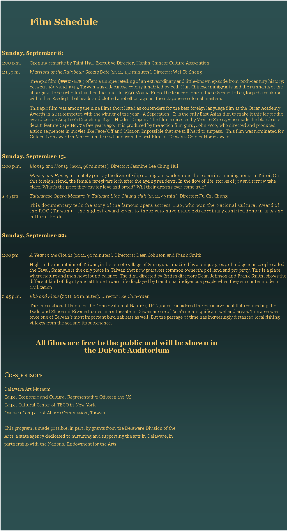 Text Box: Film ScheduleSunday, September 8:1:00 p.m.	Opening remarks by Taini Hsu, Executive Director, Hanlin Chinese Culture Association1:15 p.m. 	Warriors of the Rainbow: Seediq Bale (2011, 150 minutes). Director: Wei Te-ShengThe epic film ( 賽德克・巴萊 ) offers a unique retelling of an extraordinary and little-known episode from 20th-century history: between 1895 and 1945, Taiwan was a Japanese colony inhabited by both Han Chinese immigrants and the remnants of the aboriginal tribes who first settled the land. In 1930 Mouna Rudo, the leader of one of these Seediq tribes, forged a coalition with other Seediq tribal heads and plotted a rebellion against their Japanese colonial masters. This epic film was among the nine films short listed as contenders for the best foreign language film at the Oscar Academy Awards in 2011 competed with the winner of the year - A Separation.  It is the only East Asian film to make it this far for the award beside Ang Lee's Crouching Tiger, Hidden Dragon.  The film is directed by Wei Te-Sheng, who made the blockbuster debut  feature Cape No. 7 a few years ago.  It is produced by the action film guru, John Woo, who directed and produced action sequences in movies like Face/Off and Mission Impossible that are still hard to surpass.  This film was nominated for Golden Lion award in Venice film festival and won the best film for Taiwan's Golden Horse award.Sunday, September 15:1:00 p.m. 	Money and Honey (2011, 96 minutes). Director: Jasmine Lee Ching HuiMoney and Honey intimately portray the lives of Filipino migrant workers and the elders in a nursing home in Taipei. On this foreign island, the female caregivers look after the ageing residents. In the flow of life, stories of joy and sorrow take place. What's the price they pay for love and bread? Will their dreams ever come true? 2:45 pm 	Taiwanese Opera Maestro in Taiwan: Liao Chiung chih (2011, 45 min). Director: Fu Chi ChungThis documentary tells the story of the famous opera actress Liao, who won the National Cultural Award of the ROC (Taiwan)  the highest award given to those who have made extraordinary contributions in arts and cultural fields.Sunday, September 22:1:00 pm 	A Year in the Clouds (2011, 90 minutes). Directors: Dean Johnson and Frank SmithHigh in the mountains of Taiwan, is the remote village of Smangus. Inhabited by a unique group of indigenous people called the Tayal, Smangus is the only place in Taiwan that now practices common ownership of land and property. This is a place where nature and man have found balance. The film, directed by British directors Dean Johnson and Frank Smith, shows the different kind of dignity and attitude toward life displayed by traditional indigenous people when they encounter modern civilization.2:45 p.m. 	Ebb and Flow (2011, 60 minutes). Director: Ke Chin-YuanThe International Union for the Conservation of Nature (IUCN) once considered the expansive tidal flats connecting the Dadu and Zhuoshui River estuaries in southeastern Taiwan as one of Asias most significant wetland areas. This area was once one of Taiwans most important bird habitats as well. But the passage of time has increasingly distanced local fishing villages from the sea and its sustenance.All films are free to the public and will be shown in the DuPont AuditoriumCo-sponsorsDelaware Art MuseumTaipei Economic and Cultural Representative Office in the US Taipei Cultural Center of TECO in New YorkOversea Compatriot Affairs Commission, Taiwan This program is made possible, in part, by grants from the Delaware Division of the Arts, a state agency dedicated to nurturing and supporting the arts in Delaware, in partnership with the National Endowment for the Arts.